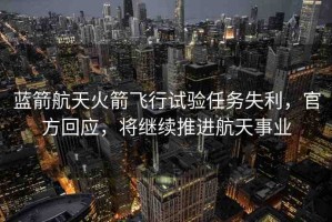 藍(lán)箭航天火箭飛行試驗(yàn)任務(wù)失利，官方回應(yīng)，將繼續(xù)推進(jìn)航天事業(yè)