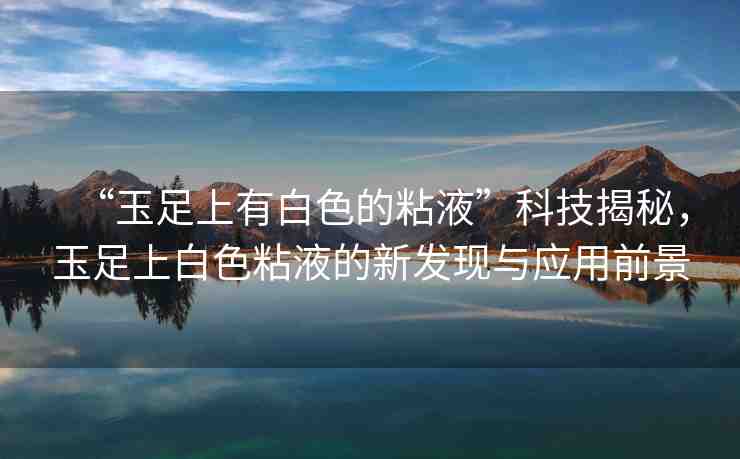 “玉足上有白色的粘液”科技揭秘，玉足上白色粘液的新發(fā)現與應用前景