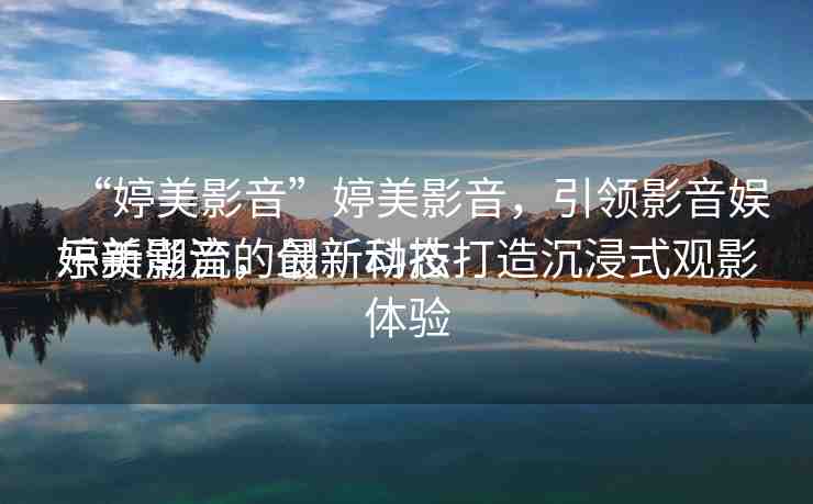 “婷美影音”婷美影音，引領(lǐng)影音娛樂新潮流的最新動(dòng)態(tài)
婷美影音，創(chuàng)新科技打造沉浸式觀影體驗(yàn)