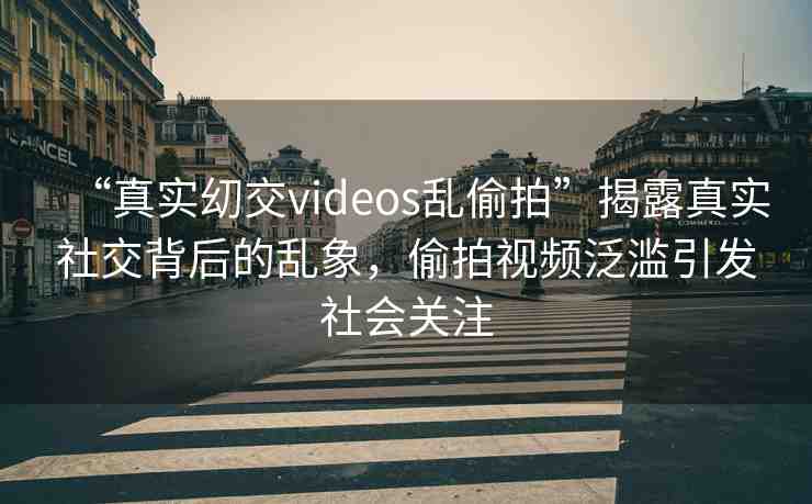 “真實?交videos亂偷拍”揭露真實社交背后的亂象，偷拍視頻泛濫引發(fā)社會關(guān)注