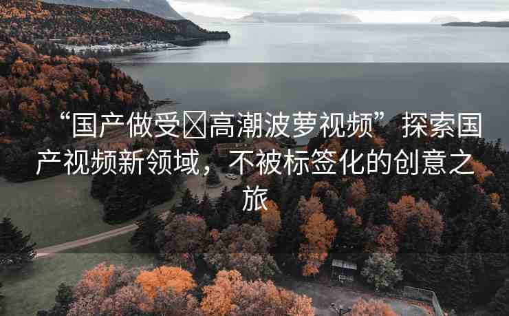 “國(guó)產(chǎn)做受?高潮波蘿視頻”探索國(guó)產(chǎn)視頻新領(lǐng)域，不被標(biāo)簽化的創(chuàng)意之旅