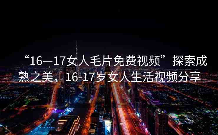 “16—17女人毛片免費(fèi)視頻”探索成熟之美，16-17歲女人生活視頻分享