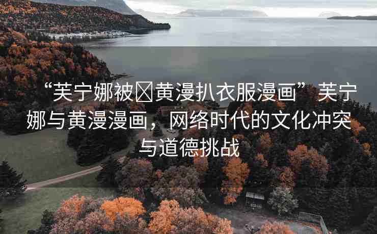 “芙寧娜被?黃漫扒衣服漫畫”芙寧娜與黃漫漫畫，網絡時代的文化沖突與道德挑戰(zhàn)