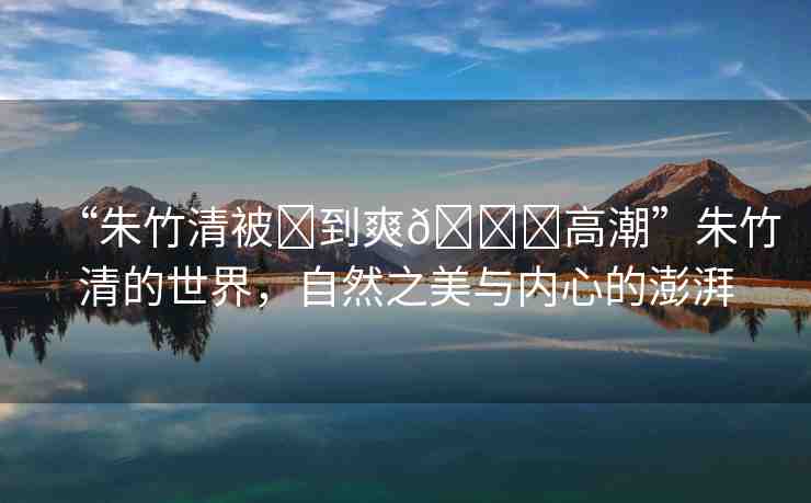 “朱竹清被?到爽??高潮”朱竹清的世界，自然之美與內(nèi)心的澎湃