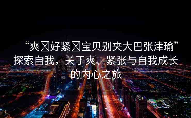 “爽?好緊?寶貝別夾大巴張津瑜”探索自我，關(guān)于爽、緊張與自我成長的內(nèi)心之旅