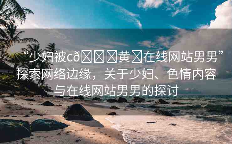 “少婦被c??黃?在線網(wǎng)站男男”探索網(wǎng)絡(luò)邊緣，關(guān)于少婦、色情內(nèi)容與在線網(wǎng)站男男的探討