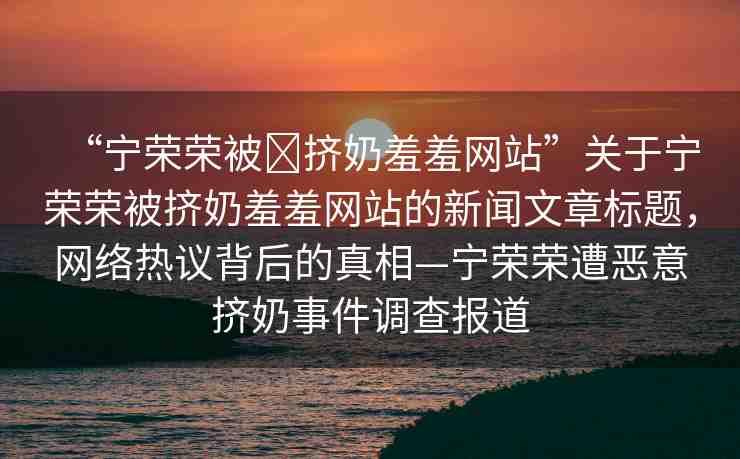 “寧榮榮被?擠奶羞羞網(wǎng)站”關(guān)于寧榮榮被擠奶羞羞網(wǎng)站的新聞文章標(biāo)題，網(wǎng)絡(luò)熱議背后的真相—寧榮榮遭惡意擠奶事件調(diào)查報道