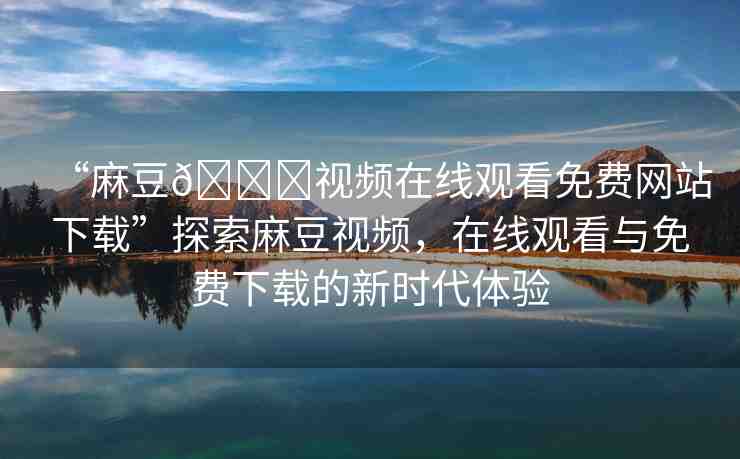 “麻豆??視頻在線觀看免費(fèi)網(wǎng)站下載”探索麻豆視頻，在線觀看與免費(fèi)下載的新時代體驗(yàn)