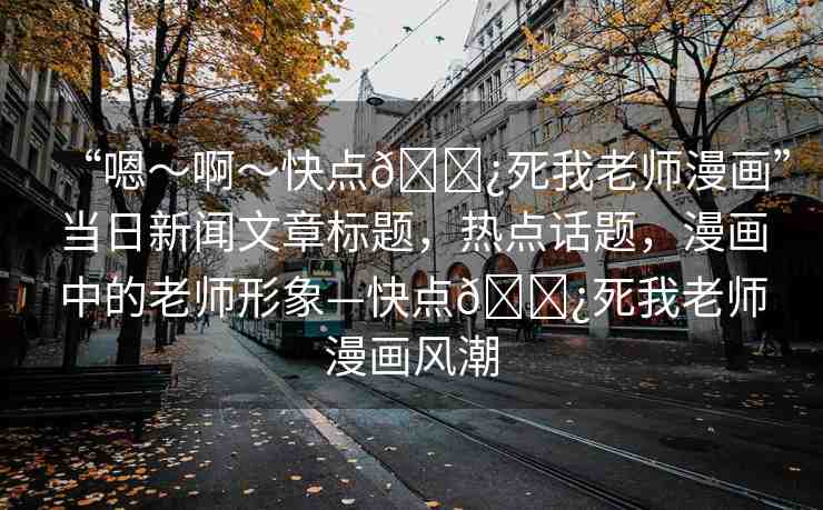 “嗯～啊～快點??死我老師漫畫”當(dāng)日新聞文章標(biāo)題，熱點話題，漫畫中的老師形象—快點??死我老師漫畫風(fēng)潮