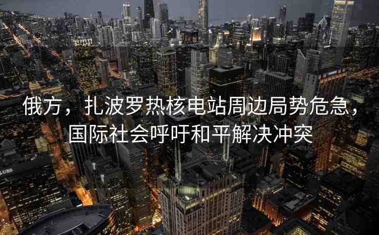 俄方，扎波羅熱核電站周邊局勢危急，國際社會呼吁和平解決沖突