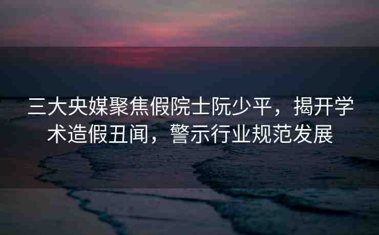 三大央媒聚焦假院士阮少平，揭開學術(shù)造假丑聞，警示行業(yè)規(guī)范發(fā)展