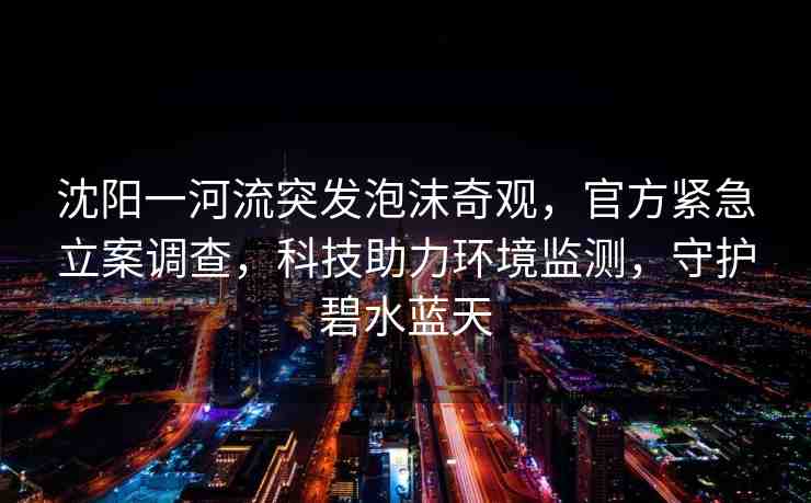 沈陽一河流突發(fā)泡沫奇觀，官方緊急立案調(diào)查，科技助力環(huán)境監(jiān)測，守護碧水藍天