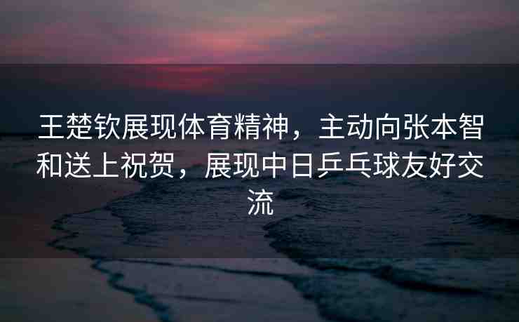王楚欽展現(xiàn)體育精神，主動向張本智和送上祝賀，展現(xiàn)中日乒乓球友好交流