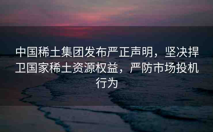 中國(guó)稀土集團(tuán)發(fā)布嚴(yán)正聲明，堅(jiān)決捍衛(wèi)國(guó)家稀土資源權(quán)益，嚴(yán)防市場(chǎng)投機(jī)行為