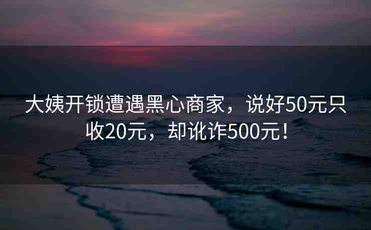 大姨開鎖遭遇黑心商家，說好50元只收20元，卻訛詐500元！