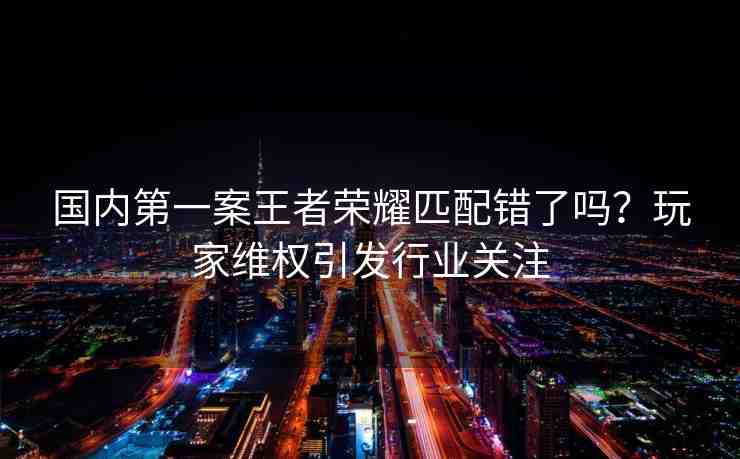 國內(nèi)第一案王者榮耀匹配錯了嗎？玩家維權(quán)引發(fā)行業(yè)關(guān)注