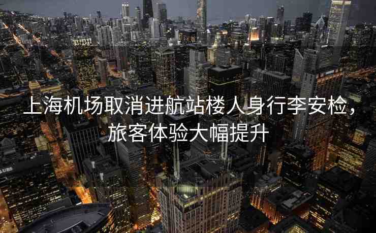 上海機場取消進航站樓人身行李安檢，旅客體驗大幅提升
