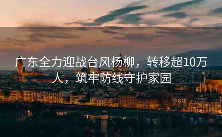 廣東全力迎戰(zhàn)臺風(fēng)楊柳，轉(zhuǎn)移超10萬人，筑牢防線守護(hù)家園