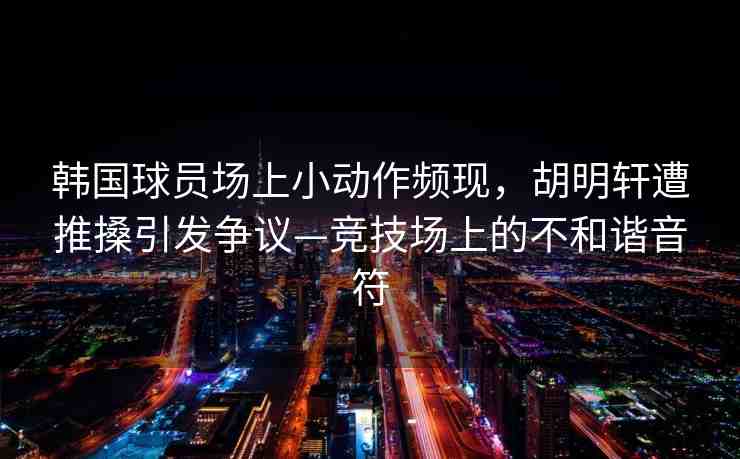 韓國球員場上小動作頻現(xiàn)，胡明軒遭推搡引發(fā)爭議—競技場上的不和諧音符