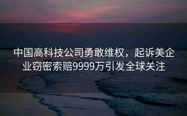 中國高科技公司勇敢維權(quán)，起訴美企業(yè)竊密索賠9999萬引發(fā)全球關(guān)注