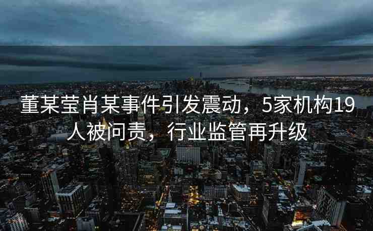 董某瑩肖某事件引發(fā)震動，5家機(jī)構(gòu)19人被問責(zé)，行業(yè)監(jiān)管再升級