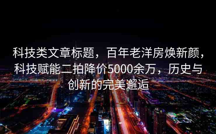 科技類文章標(biāo)題，百年老洋房煥新顏，科技賦能二拍降價5000余萬，歷史與創(chuàng)新的完美邂逅