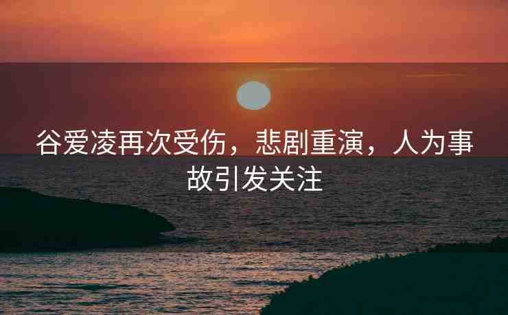 谷愛凌再次受傷，悲劇重演，人為事故引發(fā)關(guān)注