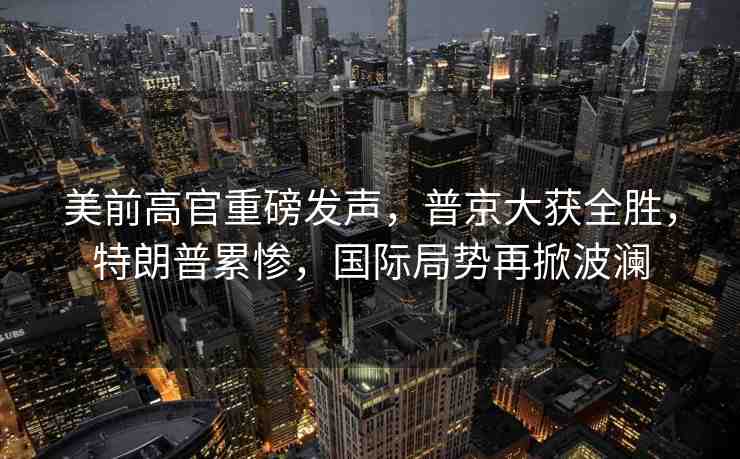 美前高官重磅發(fā)聲，普京大獲全勝，特朗普累慘，國際局勢再掀波瀾