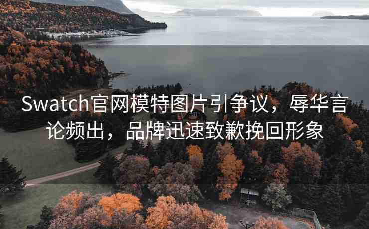 Swatch官網(wǎng)模特圖片引爭議，辱華言論頻出，品牌迅速致歉挽回形象