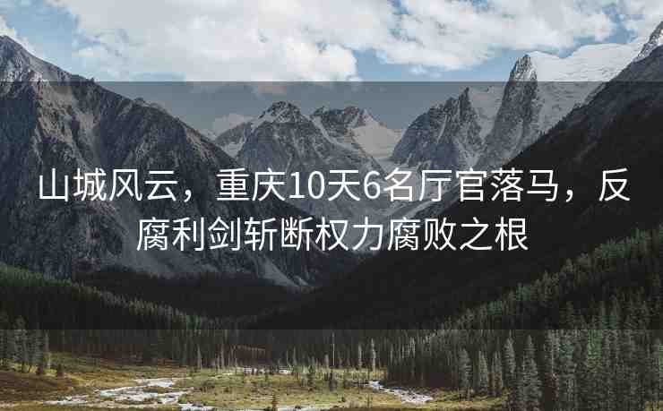 山城風云，重慶10天6名廳官落馬，反腐利劍斬斷權(quán)力腐敗之根