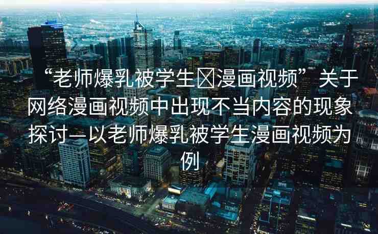 “老師爆乳被學(xué)生?漫畫視頻”關(guān)于網(wǎng)絡(luò)漫畫視頻中出現(xiàn)不當(dāng)內(nèi)容的現(xiàn)象探討—以老師爆乳被學(xué)生漫畫視頻為例