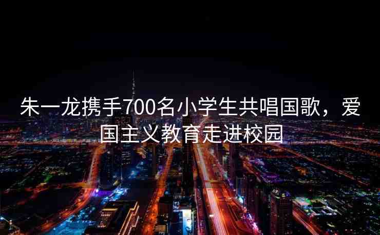 朱一龍攜手700名小學(xué)生共唱國歌，愛國主義教育走進(jìn)校園
