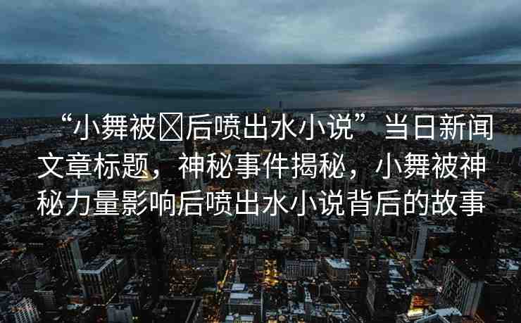 “小舞被?后噴出水小說”當(dāng)日新聞文章標(biāo)題，神秘事件揭秘，小舞被神秘力量影響后噴出水小說背后的故事