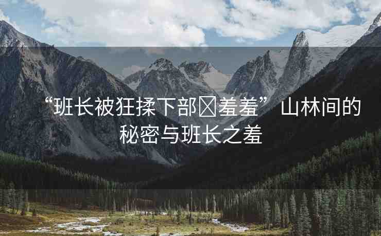 “班長(zhǎng)被狂揉下部?羞羞”山林間的秘密與班長(zhǎng)之羞