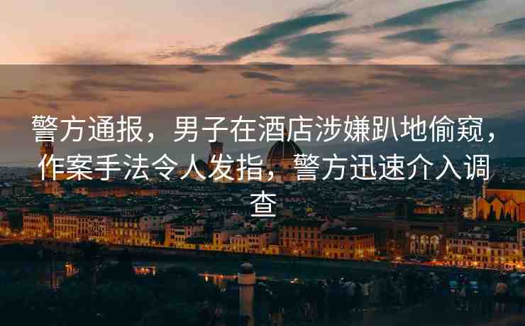 警方通報(bào)，男子在酒店涉嫌趴地偷窺，作案手法令人發(fā)指，警方迅速介入調(diào)查