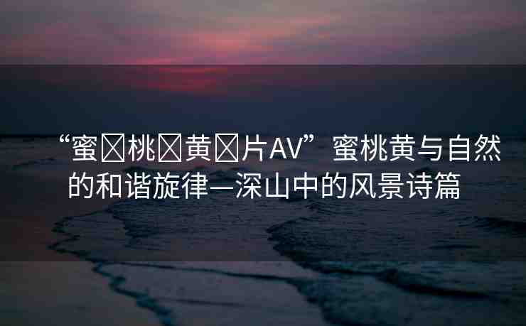 “蜜?桃?黃?片AV”蜜桃黃與自然的和諧旋律—深山中的風景詩篇