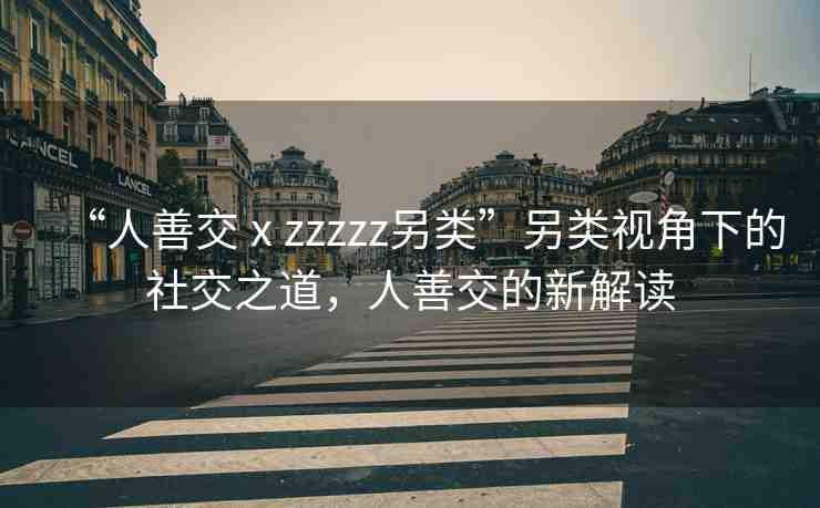 “人善交ⅹzzzzz另類”另類視角下的社交之道，人善交的新解讀