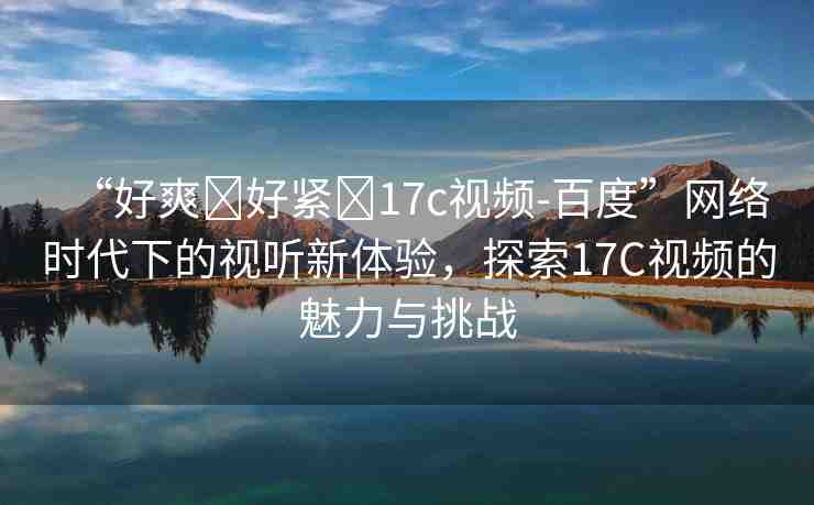 “好爽?好緊?17c視頻-百度”網(wǎng)絡時代下的視聽新體驗，探索17C視頻的魅力與挑戰(zhàn)