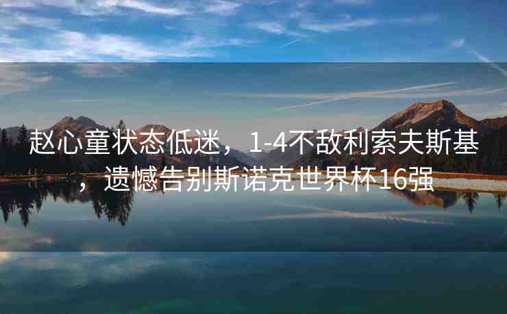 趙心童狀態(tài)低迷，1-4不敵利索夫斯基，遺憾告別斯諾克世界杯16強