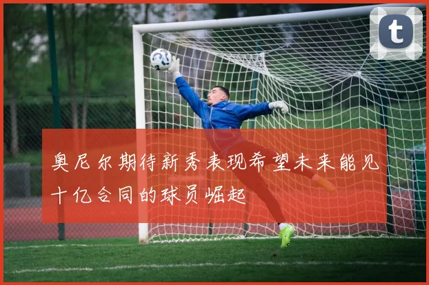 奥尼尔期待新秀表现希望未来能见十亿合同的球员崛起