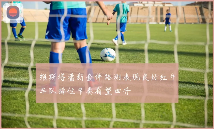维斯塔潘新套件路测表现良好红牛车队排位节奏有望回升