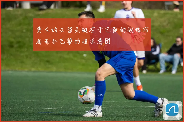 费兰的去留关键在于巴萨的战略布局而非巴黎的追求意图