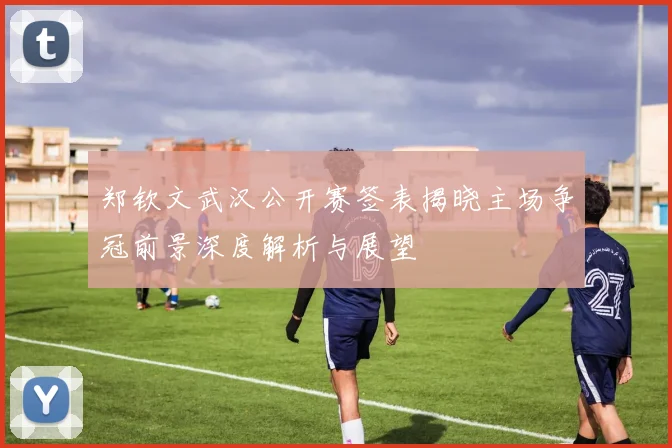 郑钦文武汉公开赛签表揭晓主场争冠前景深度解析与展望