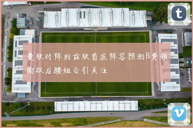 曼联对阵利兹联首发阵容预测B费领衔双后腰组合引关注