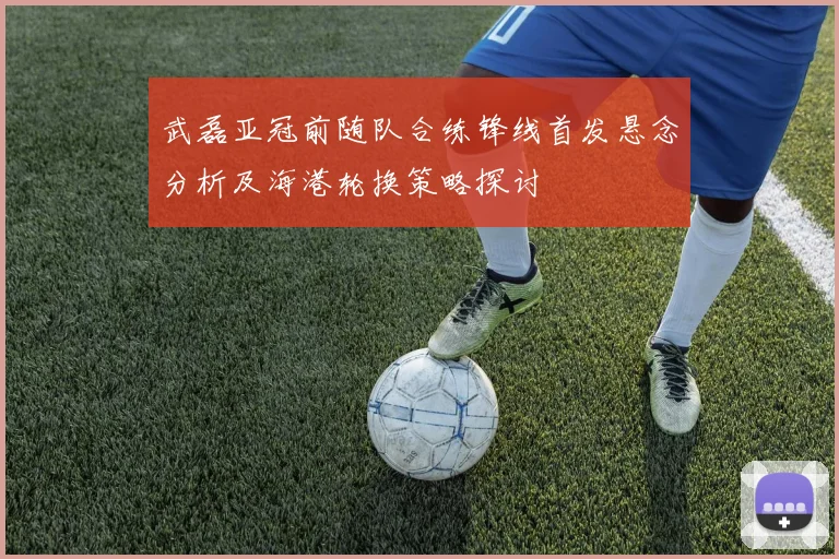 武磊亚冠前随队合练锋线首发悬念分析及海港轮换策略探讨
