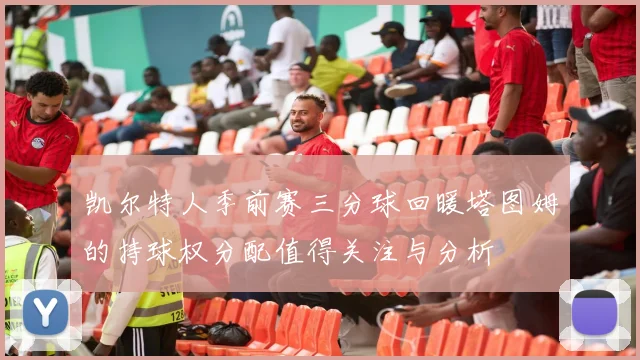 凯尔特人季前赛三分球回暖塔图姆的持球权分配值得关注与分析