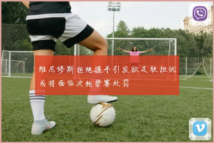 维尼修斯拒绝握手引发欧足联担忧或将面临次轮禁赛处罚