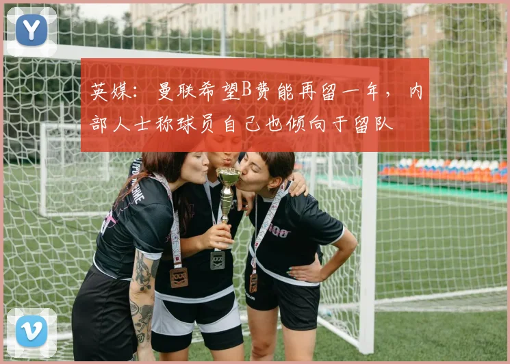 英媒：曼联希望B费能再留一年，内部人士称球员自己也倾向于留队