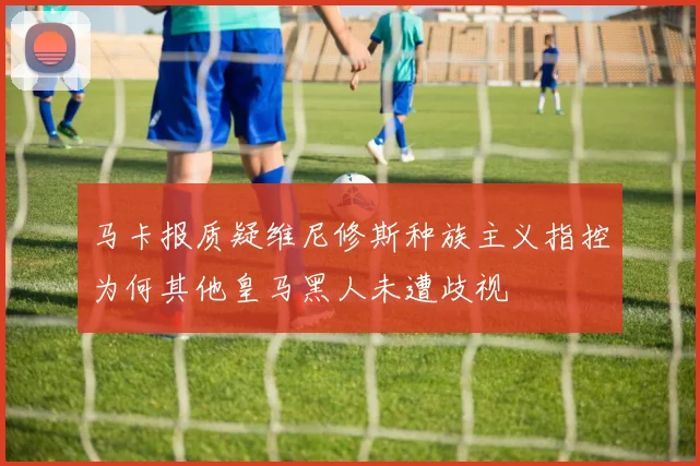 马卡报质疑维尼修斯种族主义指控为何其他皇马黑人未遭歧视