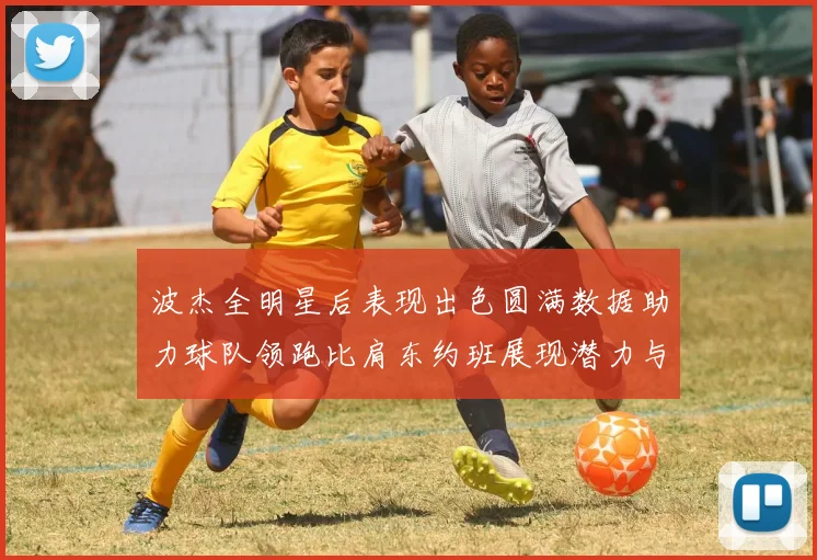 波杰全明星后表现出色圆满数据助力球队领跑比肩东约班展现潜力与实力